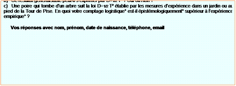 Zone de Texte: Questions : 
a)   Pour un temps total de T=4 ( voir dessin ), la distance totale D (en nombre de flches ) parcourue par Lucie est de .. ?
b)      Ce rsultat gnralisable peut-il sexprimer par D=1/2 T ? Oui ou Non ? 
c)   Une poire qui tombe dun arbre suit la loi D=1/2 T tablie par les mesures dexprience dans un jardin ou au pied de la Tour de Pise. En quoi votre comptage logistique* est-il pistmologiquement* suprieur  lexprience empirique* ?   
 
Vos rponses avec nom, prnom, date de naissance, tlphone, email
 
 
 
 
 
 
 
